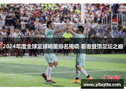 2024年度全球足球明星排名揭晓 看谁登顶足坛之巅