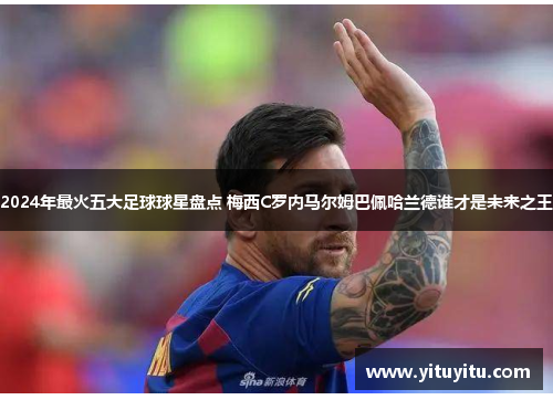2024年最火五大足球球星盘点 梅西C罗内马尔姆巴佩哈兰德谁才是未来之王
